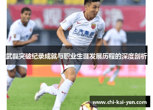 武磊突破纪录成就与职业生涯发展历程的深度剖析