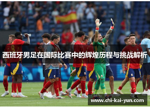 西班牙男足在国际比赛中的辉煌历程与挑战解析