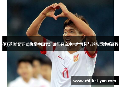 伊万科维奇正式执掌中国男足帅印开启冲击世界杯与球队重建新征程